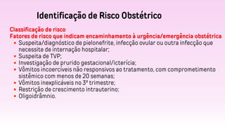 Identificação de Risco Obstétrico
Classificação de risco
Fatores de risco que indicam encaminhamento à urgência/emergência obstétrica
Suspeita/diagnóstico de pielonefrite, infecção ovular ou outra infecção que
necessite de internação hospitalar;
Suspeita de TVP;
Investigação de prurido gestacional/icterícia;
Vômitos incoercíveis não responsivos ao tratamento, com comprometimento
sistêmico com menos de 20 semanas;
Vômitos inexplicáveis no 3º trimestre;
Restrição de crescimento intrauterino;
Oligoidrâmnio.
 