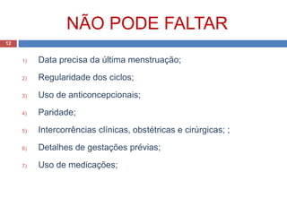 NÃO PODE FALTAR
1) Data precisa da última menstruação;
2) Regularidade dos ciclos;
3) Uso de anticoncepcionais;
4) Paridade;
5) Intercorrências clínicas, obstétricas e cirúrgicas; ;
6) Detalhes de gestações prévias;
7) Uso de medicações;
12
 