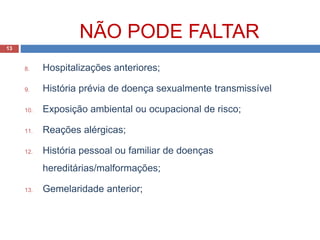 8. Hospitalizações anteriores;
9. História prévia de doença sexualmente transmissível
10. Exposição ambiental ou ocupacional de risco;
11. Reações alérgicas;
12. História pessoal ou familiar de doenças
hereditárias/malformações;
13. Gemelaridade anterior;
13
NÃO PODE FALTAR
 