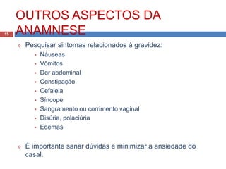 OUTROS ASPECTOS DA
ANAMNESE
 Pesquisar sintomas relacionados à gravidez:
 Náuseas
 Vômitos
 Dor abdominal
 Constipação
 Cefaleia
 Síncope
 Sangramento ou corrimento vaginal
 Disúria, polaciúria
 Edemas
 É importante sanar dúvidas e minimizar a ansiedade do
casal.
15
 