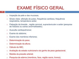  Inspeção da pele e das mucosas;
 Sinais vitais: aferição do pulso, frequência cardíaca, frequência
respiratória, temperatura axilar;
 Palpação da tireoide , região cervical, supraclavicular e axilar (pesquisa
de nódulos ou outras anormalidades);
 Ausculta cardiopulmonar;
 Exame do abdome;
 Exame dos membros inferiores;
 Determinação do peso;
 Determinação da altura;
 Cálculo do IMC;
 Avaliação do estado nutricional e do ganho de peso gestacional;
 Medida da pressão arterial;
 Pesquisa de edema (membros, face, região sacra, tronco).
EXAME FÍSICO GERAL
17
 