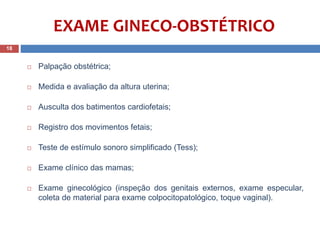 EXAME GINECO-OBSTÉTRICO
 Palpação obstétrica;
 Medida e avaliação da altura uterina;
 Ausculta dos batimentos cardiofetais;
 Registro dos movimentos fetais;
 Teste de estímulo sonoro simplificado (Tess);
 Exame clínico das mamas;
 Exame ginecológico (inspeção dos genitais externos, exame especular,
coleta de material para exame colpocitopatológico, toque vaginal).
18
 