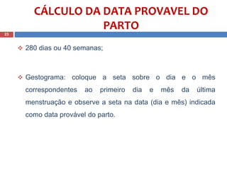 280 dias ou 40 semanas;
 Gestograma: coloque a seta sobre o dia e o mês
correspondentes ao primeiro dia e mês da última
menstruação e observe a seta na data (dia e mês) indicada
como data provável do parto.
23
CÁLCULO DA DATA PROVAVEL DO
PARTO
 