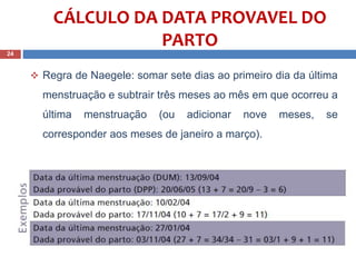  Regra de Naegele: somar sete dias ao primeiro dia da última
menstruação e subtrair três meses ao mês em que ocorreu a
última menstruação (ou adicionar nove meses, se
corresponder aos meses de janeiro a março).
24
CÁLCULO DA DATA PROVAVEL DO
PARTO
 