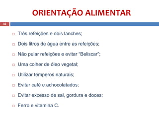 ORIENTAÇÃO ALIMENTAR
 Três refeições e dois lanches;
 Dois litros de água entre as refeições;
 Não pular refeições e evitar “Beliscar”;
 Uma colher de óleo vegetal;
 Utilizar temperos naturais;
 Evitar café e achocolatados;
 Evitar excesso de sal, gordura e doces;
 Ferro e vitamina C.
32
 