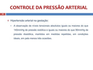 CONTROLE DA PRESSÃO ARTERIAL
 Hipertensão arterial na gestação:
 A observação de níveis tensionais absolutos iguais ou maiores do que
140mmHg de pressão sistólica e iguais ou maiores do que 90mmHg de
pressão diastólica, mantidos em medidas repetidas, em condições
ideais, em pelo menos três ocasiões.
35
 