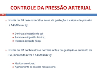  Níveis de PA desconhecidos antes da gestação e valores da pressão
< 140/90mmHg:
 Diminua a ingestão de sal;
 Aumente a ingestão hídrica;
 Pratique atividade física.
 Níveis de PA conhecidos e normais antes da gestação e aumento da
PA, mantendo nível < 140/90mmHg::
 Medidas anteriores;
 Agendamento de controle mais próximo.
37
CONTROLE DA PRESSÃO ARTERIAL
 
