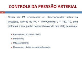  Níveis de PA conhecidos ou desconhecidos antes da
gestação, valores da PA > 140/90mmHg e < 160/110, sem
sintomas e sem ganho ponderal maior do que 500g semanais:
 Possível erro no cálculo de IG;
 Proteinúria;
 Ultrassonografia;
 Retorno em 15 dias ou encaminhamento..
38
CONTROLE DA PRESSÃO ARTERIAL
 