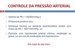  Valores de PA > 140/90mmHg e
 Proteinúria positiva e/ou
 Sintomas clínicos ou paciente assintomática, porém com
níveis de PA > 160/110mmHg: ou
 Paciente com hipertensão arterial crônica, moderada ou
grave, ou em uso de medicação anti-hipertensiva:
Pré natal de alto risco
39
CONTROLE DA PRESSÃO ARTERIAL
 