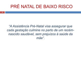 PRÉ NATAL DE BAIXO RISCO
“A Assistência Pré-Natal visa assegurar que
cada gestação culmine no parto de um recém-
nascido saudável, sem prejuízos à saúde da
mãe”.
4
 