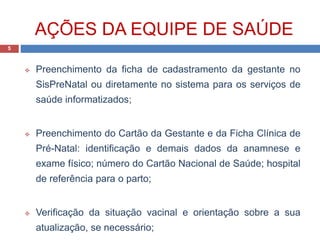 AÇÕES DA EQUIPE DE SAÚDE
 Preenchimento da ficha de cadastramento da gestante no
SisPreNatal ou diretamente no sistema para os serviços de
saúde informatizados;
 Preenchimento do Cartão da Gestante e da Ficha Clínica de
Pré-Natal: identificação e demais dados da anamnese e
exame físico; número do Cartão Nacional de Saúde; hospital
de referência para o parto;
 Verificação da situação vacinal e orientação sobre a sua
atualização, se necessário;
5
 
