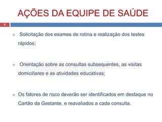 AÇÕES DA EQUIPE DE SAÚDE
 Solicitação dos exames de rotina e realização dos testes
rápidos;
 Orientação sobre as consultas subsequentes, as visitas
domiciliares e as atividades educativas;
 Os fatores de risco deverão ser identificados em destaque no
Cartão da Gestante, e reavaliados a cada consulta.
6
 