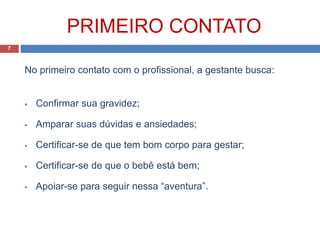 PRIMEIRO CONTATO
No primeiro contato com o profissional, a gestante busca:
 Confirmar sua gravidez;
 Amparar suas dúvidas e ansiedades;
 Certificar-se de que tem bom corpo para gestar;
 Certificar-se de que o bebê está bem;
 Apoiar-se para seguir nessa “aventura”.
7
 