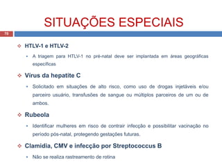 SITUAÇÕES ESPECIAIS
70
 HTLV-1 e HTLV-2
 A triagem para HTLV-1 no pré-natal deve ser implantada em áreas geográficas
específicas
 Vírus da hepatite C
 Solicitado em situações de alto risco, como uso de drogas injetáveis e/ou
parceiro usuário, transfusões de sangue ou múltiplos parceiros de um ou de
ambos.
 Rubeola
 Identificar mulheres em risco de contrair infecção e possibilitar vacinação no
período pós-natal, protegendo gestações futuras.
 Clamidia, CMV e infecção por Streptococcus B
 Não se realiza rastreamento de rotina
 