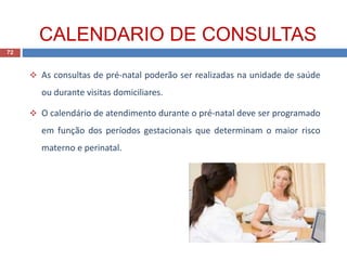  As consultas de pré-natal poderão ser realizadas na unidade de saúde
ou durante visitas domiciliares.
 O calendário de atendimento durante o pré-natal deve ser programado
em função dos períodos gestacionais que determinam o maior risco
materno e perinatal.
CALENDARIO DE CONSULTAS
72
 