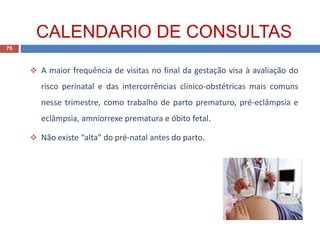  A maior frequência de visitas no final da gestação visa à avaliação do
risco perinatal e das intercorrências clínico-obstétricas mais comuns
nesse trimestre, como trabalho de parto prematuro, pré-eclâmpsia e
eclâmpsia, amniorrexe prematura e óbito fetal.
 Não existe “alta” do pré-natal antes do parto.
75
CALENDARIO DE CONSULTAS
 