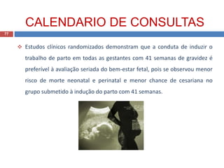  Estudos clínicos randomizados demonstram que a conduta de induzir o
trabalho de parto em todas as gestantes com 41 semanas de gravidez é
preferível à avaliação seriada do bem-estar fetal, pois se observou menor
risco de morte neonatal e perinatal e menor chance de cesariana no
grupo submetido à indução do parto com 41 semanas.
77
CALENDARIO DE CONSULTAS
 