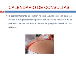  O acompanhamento da mulher no ciclo grávido-puerperal deve ser
iniciado o mais precocemente possível e só se encerra após o 42º dia de
puerpério, período em que a consulta de puerpério deverá ter sido
realizada.
78
CALENDARIO DE CONSULTAS
 