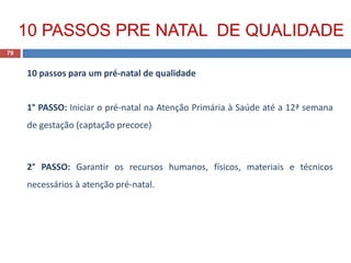 10 passos para um pré-natal de qualidade
1° PASSO: Iniciar o pré-natal na Atenção Primária à Saúde até a 12ª semana
de gestação (captação precoce)
2° PASSO: Garantir os recursos humanos, físicos, materiais e técnicos
necessários à atenção pré-natal.
79
10 PASSOS PRE NATAL DE QUALIDADE
 