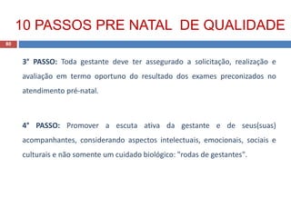 3° PASSO: Toda gestante deve ter assegurado a solicitação, realização e
avaliação em termo oportuno do resultado dos exames preconizados no
atendimento pré-natal.
4° PASSO: Promover a escuta ativa da gestante e de seus(suas)
acompanhantes, considerando aspectos intelectuais, emocionais, sociais e
culturais e não somente um cuidado biológico: "rodas de gestantes".
80
10 PASSOS PRE NATAL DE QUALIDADE
 