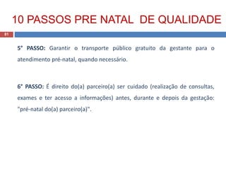 5° PASSO: Garantir o transporte público gratuito da gestante para o
atendimento pré-natal, quando necessário.
6° PASSO: É direito do(a) parceiro(a) ser cuidado (realização de consultas,
exames e ter acesso a informações) antes, durante e depois da gestação:
"pré-natal do(a) parceiro(a)".
81
10 PASSOS PRE NATAL DE QUALIDADE
 
