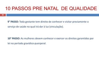 9° PASSO: Toda gestante tem direito de conhecer e visitar previamente o
serviço de saúde no qual irá dar à luz (vinculação).
10° PASSO: As mulheres devem conhecer e exercer os direitos garantidos por
lei no período gravídico-puerperal.
83
10 PASSOS PRE NATAL DE QUALIDADE
 