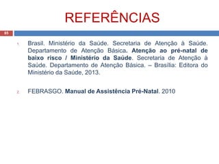 REFERÊNCIAS
1. Brasil. Ministério da Saúde. Secretaria de Atenção à Saúde.
Departamento de Atenção Básica. Atenção ao pré-natal de
baixo risco / Ministério da Saúde. Secretaria de Atenção à
Saúde. Departamento de Atenção Básica. – Brasília: Editora do
Ministério da Saúde, 2013.
2. FEBRASGO. Manual de Assistência Pré-Natal. 2010
85
 