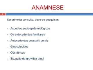 ANAMNESE
Na primeira consulta, deve-se pesquisar:
 Aspectos socioepidemiológicos
 Os antecedentes familiares
 Antecedentes pessoais gerais
 Ginecológicos
 Obstétricos
 Situação da gravidez atual
9
 