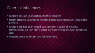 Paternal Influences
• Father’s pass on 55 mutations to their children
• Sperm affected up to three months before conception can impact the
prenate.
• Father’s age has been raised as a concern; a study of Icelandic
families revealed that fathers pass on more mutations with advancing
age.
• Possible cause of autism and schizophrenia.
 