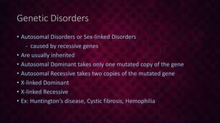 Genetic Disorders
• Autosomal Disorders or Sex-linked Disorders
- caused by recessive genes
• Are usually inherited
• Autosomal Dominant takes only one mutated copy of the gene
• Autosomal Recessive takes two copies of the mutated gene
• X-linked Dominant
• X-linked Recessive
• Ex: Huntington’s disease, Cystic fibrosis, Hemophilia
 