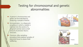 Testing for chromosomal and genetic
abnormalities
 A person's chromosomes and
genes can be evaluated by
analyzing a sample of blood ;
 Amniocentesis –is a diagnostic
procedure in which a needle is
inserted into the womb of a
pregnant woman and a small
amount of amniotic fluid is
removed ;
 Chorionic villus sampling-
procedure that analyzes samples of
placental tissue to assess fetal
wellbeing.
 