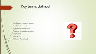 Key terms defined
• Fertilization embryonic period ;
• Fetal development ;
• Congenital abnormalities ;
• Maternal derived abnormalities ;
• Prematurity ;
• Risk factors ;
• Delaying Parenthood ;
 