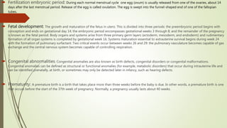  Fertilization embryonic period: During each normal menstrual cycle one egg (ovum) is usually released from one of the ovaries, about 14
days after the last menstrual period. Release of the egg is called ovulation. The egg is swept into the funnel-shaped end of one of the fallopian
tubes.
 Fetal development: The growth and maturation of the fetus in utero. This is divided into three periods: the preembryonic period begins with
conception and ends on gestational day 14; the embryonic period encompasses gestational weeks 3 through 8; and the remainder of the pregnancy
is known as the fetal period. Body organs and systems arise from three primary germ layers (ectoderm, mesoderm, and endoderm) and rudimentary
formation of all organ systems is completed by gestational week 16. Systems maturation essential to extrauterine survival begins during week 24
with the formation of pulmonary surfactant. Two critical events occur between weeks 26 and 29: the pulmonary vasculature becomes capable of gas
exchange and the central nervous system becomes capable of controlling respiration.
 Congenital abnormalities: Congenital anomalies are also known as birth defects, congenital disorders or congenital malformations.
Congenital anomalies can be defined as structural or functional anomalies (for example, metabolic disorders) that occur during intrauterine life and
can be identified prenatally, at birth, or sometimes may only be detected later in infancy, such as hearing defects.
 Prematurity: A premature birth is a birth that takes place more than three weeks before the baby is due. In other words, a premature birth is one
that occurs before the start of the 37th week of pregnancy. Normally, a pregnancy usually lasts about 40 weeks.
 