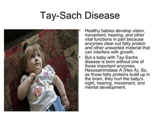 Tay-Sach Disease
• Healthy babies develop vision,
movement, hearing, and other
vital functions in part because
enzymes clear out fatty protein
and other unwanted material that
can interfere with growth.
• But a baby with Tay-Sachs
disease is born without one of
those important enzymes,
Hexosaminidase A (Hex A). So,
as those fatty proteins build up in
the brain, they hurt the baby's
sight, hearing, movement, and
mental development.
 