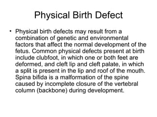 Physical Birth Defect
• Physical birth defects may result from a
combination of genetic and environmental
factors that affect the normal development of the
fetus. Common physical defects present at birth
include clubfoot, in which one or both feet are
deformed, and cleft lip and cleft palate, in which
a split is present in the lip and roof of the mouth.
Spina bifida is a malformation of the spine
caused by incomplete closure of the vertebral
column (backbone) during development.
 