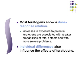  Most teratogens show a dose-
response relation.
 Increases in exposure to potential
teratogens are associated with greater
probabilities of fetal defects and with
more severe problems.
 Individual differences also
influence the effects of teratogens.
 