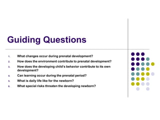 Guiding Questions
1. What changes occur during prenatal development?
2. How does the environment contribute to prenatal development?
3. How does the developing child’s behavior contribute to its own
development?
4. Can learning occur during the prenatal period?
5. What is daily life like for the newborn?
6. What special risks threaten the developing newborn?
 