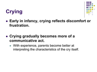 Crying
 Early in infancy, crying reflects discomfort or
frustration.
 Crying gradually becomes more of a
communicative act.
 With experience, parents become better at
interpreting the characteristics of the cry itself.
 