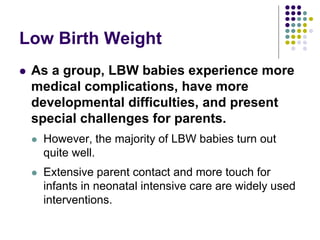 Low Birth Weight
 As a group, LBW babies experience more
medical complications, have more
developmental difficulties, and present
special challenges for parents.
 However, the majority of LBW babies turn out
quite well.
 Extensive parent contact and more touch for
infants in neonatal intensive care are widely used
interventions.
 