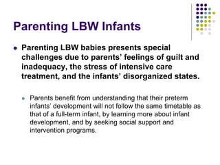 Parenting LBW Infants
 Parenting LBW babies presents special
challenges due to parents’ feelings of guilt and
inadequacy, the stress of intensive care
treatment, and the infants’ disorganized states.
 Parents benefit from understanding that their preterm
infants’ development will not follow the same timetable as
that of a full-term infant, by learning more about infant
development, and by seeking social support and
intervention programs.
 