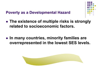 Poverty as a Developmental Hazard
 The existence of multiple risks is strongly
related to socioeconomic factors.
 In many countries, minority families are
overrepresented in the lowest SES levels.
 