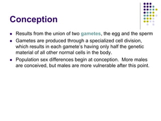 Conception
 Results from the union of two gametes, the egg and the sperm
 Gametes are produced through a specialized cell division,
which results in each gamete’s having only half the genetic
material of all other normal cells in the body.
 Population sex differences begin at conception. More males
are conceived, but males are more vulnerable after this point.
 