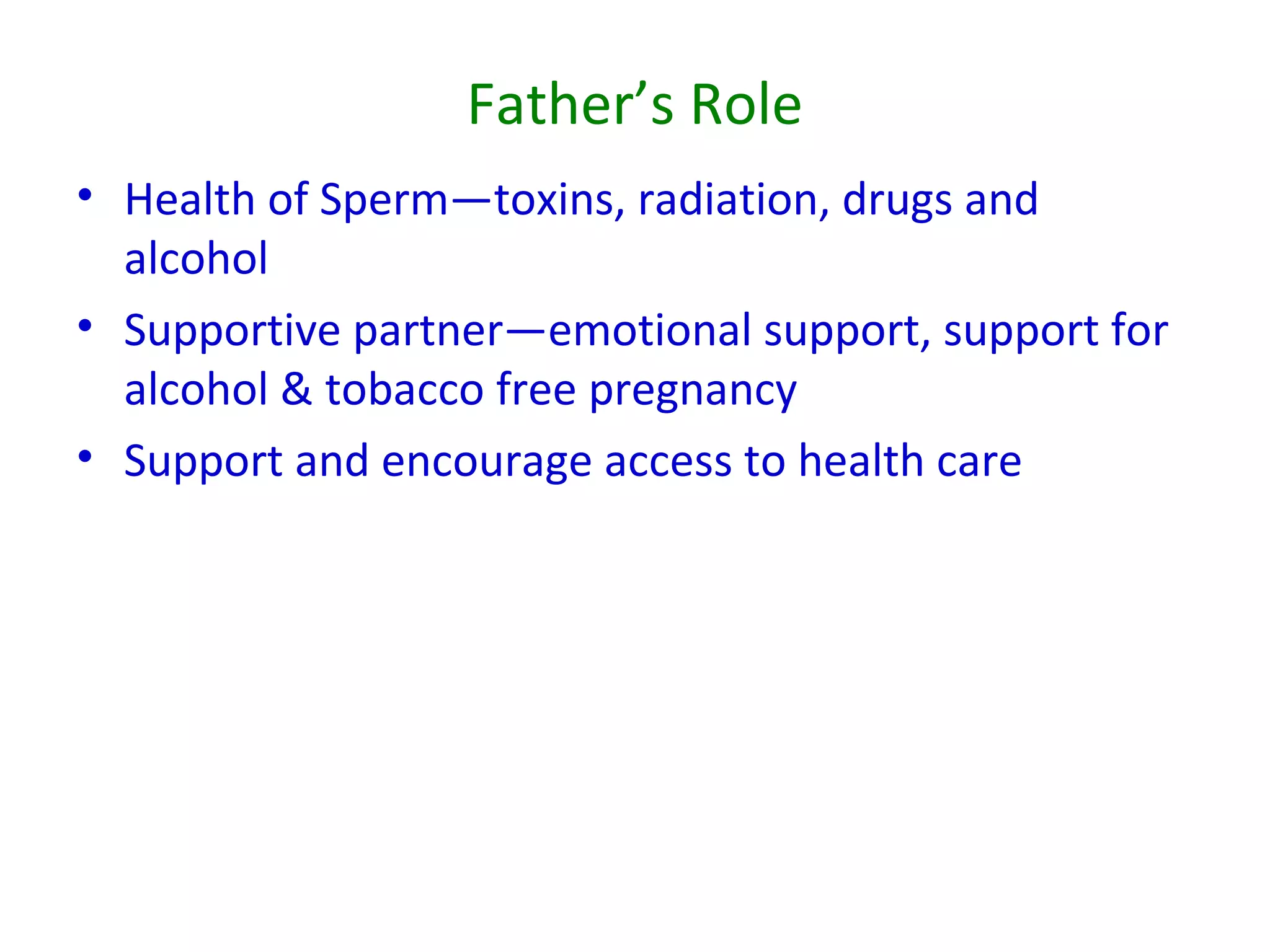 Father’s Role
• Health of Sperm—toxins, radiation, drugs and
alcohol
• Supportive partner—emotional support, support for
alcohol & tobacco free pregnancy
• Support and encourage access to health care
 