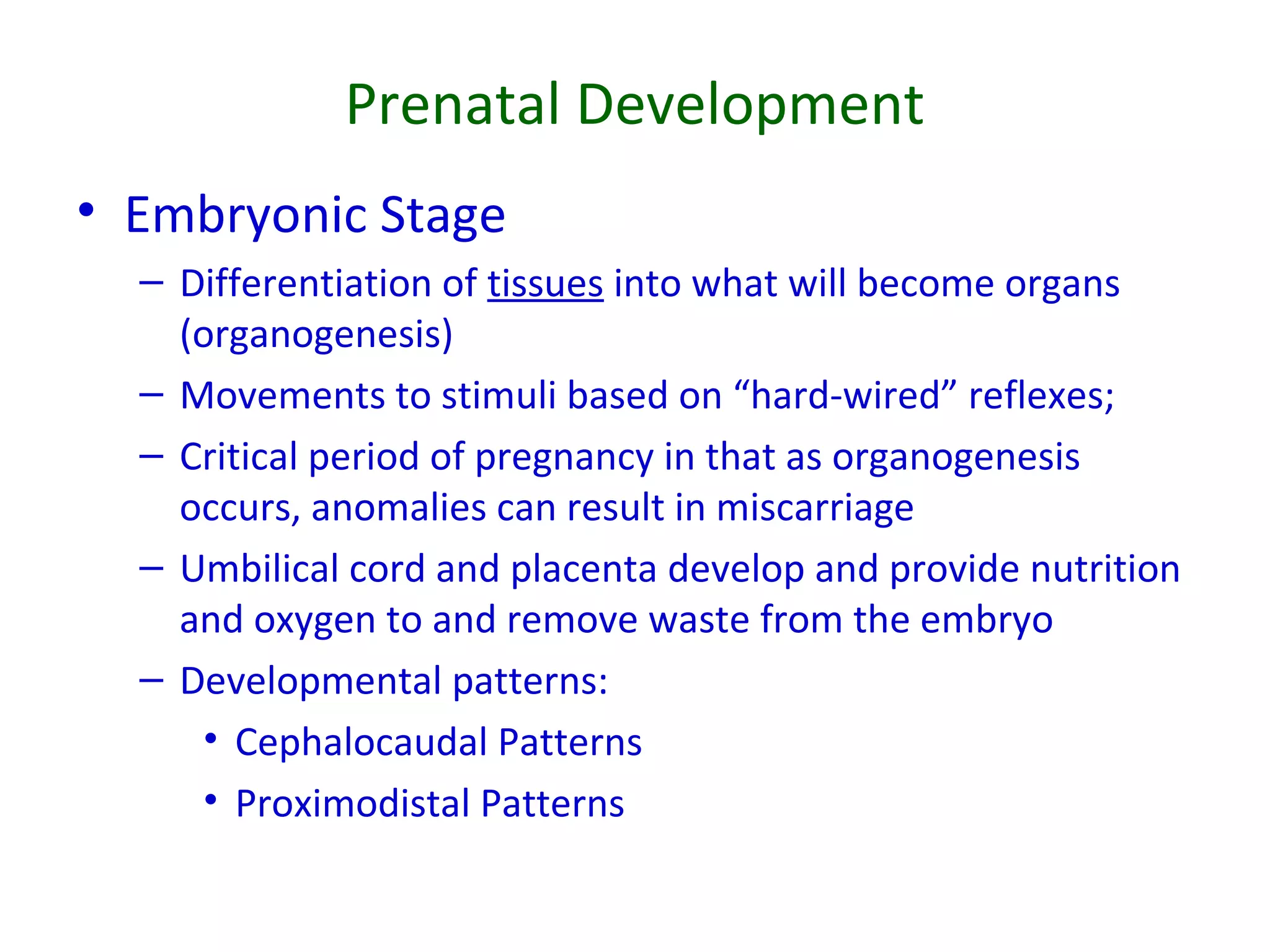 Prenatal Development
• Embryonic Stage
– Differentiation of tissues into what will become organs
(organogenesis)
– Movements to stimuli based on “hard-wired” reflexes;
– Critical period of pregnancy in that as organogenesis
occurs, anomalies can result in miscarriage
– Umbilical cord and placenta develop and provide nutrition
and oxygen to and remove waste from the embryo
– Developmental patterns:
• Cephalocaudal Patterns
• Proximodistal Patterns
 