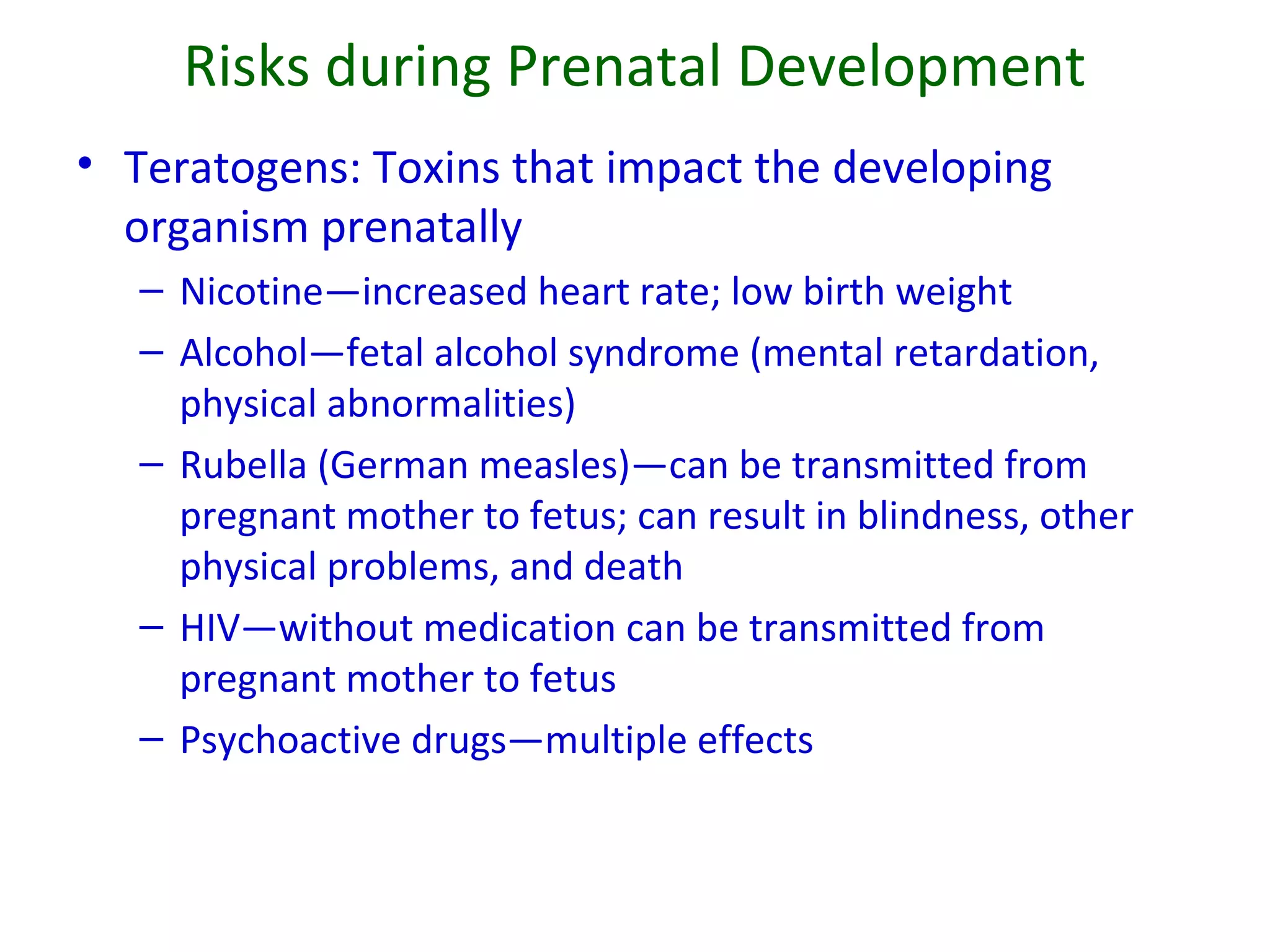 Risks during Prenatal Development
• Teratogens: Toxins that impact the developing
organism prenatally
– Nicotine—increased heart rate; low birth weight
– Alcohol—fetal alcohol syndrome (mental retardation,
physical abnormalities)
– Rubella (German measles)—can be transmitted from
pregnant mother to fetus; can result in blindness, other
physical problems, and death
– HIV—without medication can be transmitted from
pregnant mother to fetus
– Psychoactive drugs—multiple effects
 