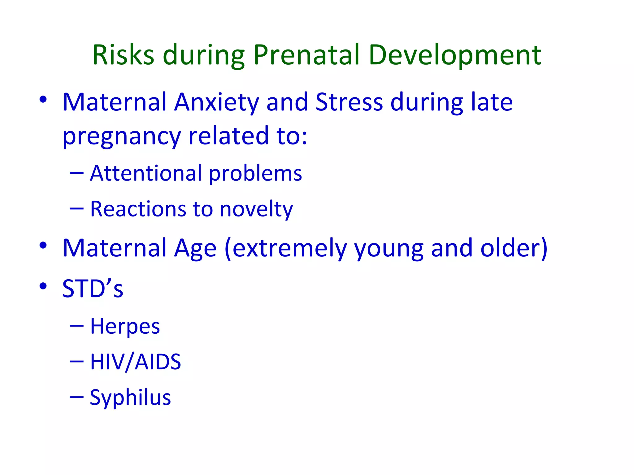 Risks during Prenatal Development
• Maternal Anxiety and Stress during late
pregnancy related to:
– Attentional problems
– Reactions to novelty
• Maternal Age (extremely young and older)
• STD’s
– Herpes
– HIV/AIDS
– Syphilus
 