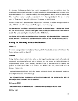 10
4 – After the third stage, and after four months have passed, it is not permissible to abort the
pregnancy unless a group of trustworthy medical specialists decide that keeping the fetus in his
mother’s womb will cause her death, and that should only be done after all means of keeping the
fetus alive have been exhausted. A concession is made allowing abortion in this case so as to
ward off the greater of two evils and to serve the greater of two interests.
There is a hadith about If a woman dies with a child in her womb, or she dies during childbirth or
after childbirth but within the period of nifaas (post-partum bleeding)……
The Messenger of Allah (peace and blessings of Allah be upon him) said, If a woman dies during
the post-partum period, her child will drag her to Paradise by his umbilical cord.” The umbilical
cord is that which is cut by the midwife when the child is born.
The hadith was narrated by Imaam Ahmad in his Musnad with a saheeh isnaad. (al-Musnad,
3/489). There is a corroborating report narrated by Maalik (1/233) and Abu Dawood, 3/482).
Ruling on aborting a deformed foetus:
Question:
A woman is pregnant and has had several scans, which show that there are deformities in the
foetus. Is it permissible to abort it?
Answer:
Firstly: We have already stated in the ruling on aborting a fetus that is physically deformed, and
that this is permissible before the soul is breathed into the foetus, i.e., before 120 days of
pregnancy have passed. This is allowed after exhausting all possible means of treating the
problem. But after the soul has been breathed into the fetus it is not permissible to abort it
because of deformity.
The parents have to be patient and accept the will and decree of Allah, and remember the words
of Allah (interpretation of the meaning):
“And it may be that you dislike a thing which is good for you and that you like a thing which is
bad for you. Allah knows but you do not know”
[Al-Baqarah 2:216]
“it may be that you dislike a thing and Allah brings through it a great deal of good”
[al-Nisa’ 4:19]
 