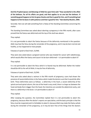 11
And the Prophet (peace and blessings of Allah be upon him) said: “How wonderful is the affair
of the believer, for all his affairs are good, and that applies to no one but the believer. If
something good happens to him he gives thanks and that is good for him, and if something bad
happens to him he bears it with patience and that is good for him.” Narrated by Muslim, 2999.
Secondly: Here we will add something from a fatwa of the Standing Committee concerning this
matter.
The Standing Committee was asked about aborting a pregnancy in the fifth month, after scans
proved that the foetus was deformed and the top of the skull was absent.
They replied:
It is not permissible to abort the foetus because of the deformity mentioned in the question.
Allah may heal the fetus during the remainder of the pregnancy, and it may be born normal and
healthy, as has happened to many people.
Fataawa al-Lajnah al-Daa’imah, 21/440.
They were also asked about a pregnant woman who was treated for cancer with radiotherapy,
which would affect the foetus and cause it to be born deformed – is it permissible to abort it?
They replied:
It is not permissible to abort the fetus which it is feared may be deformed. Rather the matter
should be left to the will of Allah; it may be free of deformity.
Fataawa al-Lajnah al-Daa’imah, 21/249.
They were also asked about a woman in the fifth month of pregnancy; scans had shown the
presence of several deformities in the foetus which made the doctors sure that it would die after
birth. These deformities were as follows: a deformity in the heart, a severe deformity of the
spinal cord and spinal column, the size of the head is very small, there is a large sac between the
head and body that is bigger than the head, the intestines are outside the abdominal cavity, and
there is a deformity in the brain. Is it permissible to abort it?
They replied:
After studying the question, the Committee replied that it is not permissible to abort this
pregnancy, because often the doctor’s reports are speculative, and the basic principle is that the
fetus must be respected and it is forbidden to abort it, because Allah may make the foetus whole
during the remainder of the pregnancy, so it may be born free of the things that the doctors
 