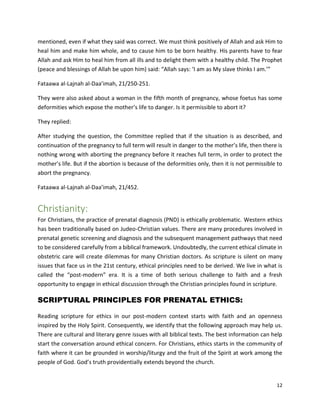 12
mentioned, even if what they said was correct. We must think positively of Allah and ask Him to
heal him and make him whole, and to cause him to be born healthy. His parents have to fear
Allah and ask Him to heal him from all ills and to delight them with a healthy child. The Prophet
(peace and blessings of Allah be upon him) said: “Allah says: ‘I am as My slave thinks I am.’”
Fataawa al-Lajnah al-Daa’imah, 21/250-251.
They were also asked about a woman in the fifth month of pregnancy, whose foetus has some
deformities which expose the mother’s life to danger. Is it permissible to abort it?
They replied:
After studying the question, the Committee replied that if the situation is as described, and
continuation of the pregnancy to full term will result in danger to the mother’s life, then there is
nothing wrong with aborting the pregnancy before it reaches full term, in order to protect the
mother’s life. But if the abortion is because of the deformities only, then it is not permissible to
abort the pregnancy.
Fataawa al-Lajnah al-Daa’imah, 21/452.
Christianity:
For Christians, the practice of prenatal diagnosis (PND) is ethically problematic. Western ethics
has been traditionally based on Judeo-Christian values. There are many procedures involved in
prenatal genetic screening and diagnosis and the subsequent management pathways that need
to be considered carefully from a biblical framework. Undoubtedly, the current ethical climate in
obstetric care will create dilemmas for many Christian doctors. As scripture is silent on many
issues that face us in the 21st century, ethical principles need to be derived. We live in what is
called the “post-modern” era. It is a time of both serious challenge to faith and a fresh
opportunity to engage in ethical discussion through the Christian principles found in scripture.
SCRIPTURAL PRINCIPLES FOR PRENATAL ETHICS:
Reading scripture for ethics in our post-modern context starts with faith and an openness
inspired by the Holy Spirit. Consequently, we identify that the following approach may help us.
There are cultural and literary genre issues with all biblical texts. The best information can help
start the conversation around ethical concern. For Christians, ethics starts in the community of
faith where it can be grounded in worship/liturgy and the fruit of the Spirit at work among the
people of God. God’s truth providentially extends beyond the church.
 