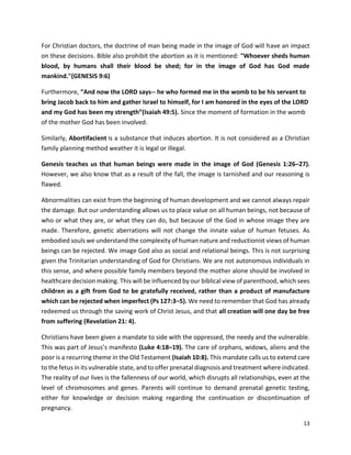 13
For Christian doctors, the doctrine of man being made in the image of God will have an impact
on these decisions. Bible also prohibit the abortion as it is mentioned: "Whoever sheds human
blood, by humans shall their blood be shed; for in the image of God has God made
mankind."(GENESIS 9:6)
Furthermore, “And now the LORD says-- he who formed me in the womb to be his servant to
bring Jacob back to him and gather Israel to himself, for I am honored in the eyes of the LORD
and my God has been my strength”(Isaiah 49:5). Since the moment of formation in the womb
of the mother God has been involved.
Similarly, Abortifacient is a substance that induces abortion. It is not considered as a Christian
family planning method weather it is legal or illegal.
Genesis teaches us that human beings were made in the image of God (Genesis 1:26–27).
However, we also know that as a result of the fall, the image is tarnished and our reasoning is
flawed.
Abnormalities can exist from the beginning of human development and we cannot always repair
the damage. But our understanding allows us to place value on all human beings, not because of
who or what they are, or what they can do, but because of the God in whose image they are
made. Therefore, genetic aberrations will not change the innate value of human fetuses. As
embodied souls we understand the complexity of human nature and reductionist views of human
beings can be rejected. We image God also as social and relational beings. This is not surprising
given the Trinitarian understanding of God for Christians. We are not autonomous individuals in
this sense, and where possible family members beyond the mother alone should be involved in
healthcare decision making. This will be influenced by our biblical view of parenthood, which sees
children as a gift from God to be gratefully received, rather than a product of manufacture
which can be rejected when imperfect (Ps 127:3–5). We need to remember that God has already
redeemed us through the saving work of Christ Jesus, and that all creation will one day be free
from suffering (Revelation 21: 4).
Christians have been given a mandate to side with the oppressed, the needy and the vulnerable.
This was part of Jesus’s manifesto (Luke 4:18–19). The care of orphans, widows, aliens and the
poor is a recurring theme in the Old Testament (Isaiah 10:8). This mandate calls us to extend care
to the fetus in its vulnerable state, and to offer prenatal diagnosis and treatment where indicated.
The reality of our lives is the fallenness of our world, which disrupts all relationships, even at the
level of chromosomes and genes. Parents will continue to demand prenatal genetic testing,
either for knowledge or decision making regarding the continuation or discontinuation of
pregnancy.
 